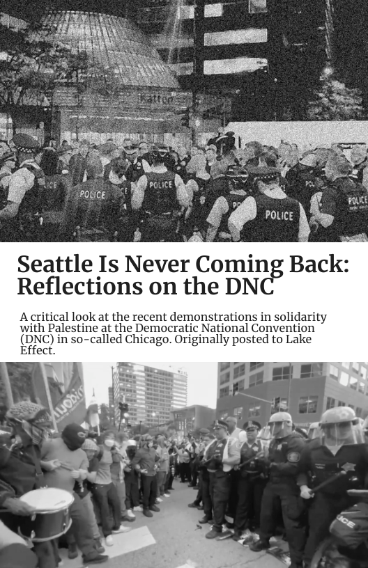 Seattle Is Never Coming Back:  Reflections on the DNC  Acritical look at the recent demonstrations in solidarity with Palestine at the Democratic National Convention (NC) i so-called Chicago. Originally posted to Lake Effect.  